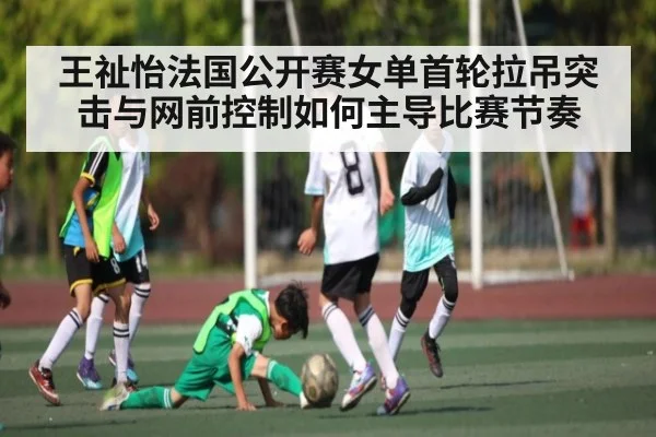 王祉怡法国公开赛女单首轮拉吊突击与网前控制如何主导比赛节奏