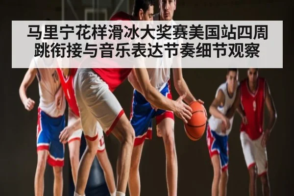 马里宁花样滑冰大奖赛美国站四周跳衔接与音乐表达节奏细节观察